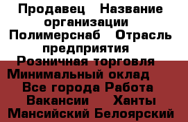 Продавец › Название организации ­ Полимерснаб › Отрасль предприятия ­ Розничная торговля › Минимальный оклад ­ 1 - Все города Работа » Вакансии   . Ханты-Мансийский,Белоярский г.